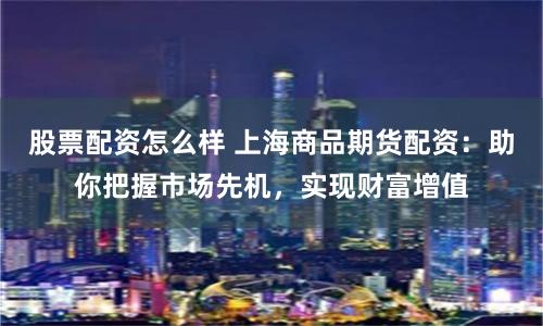 股票配资怎么样 上海商品期货配资：助你把握市场先机，实现财富增值