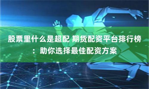 股票里什么是超配 期货配资平台排行榜：助你选择最佳配资方案