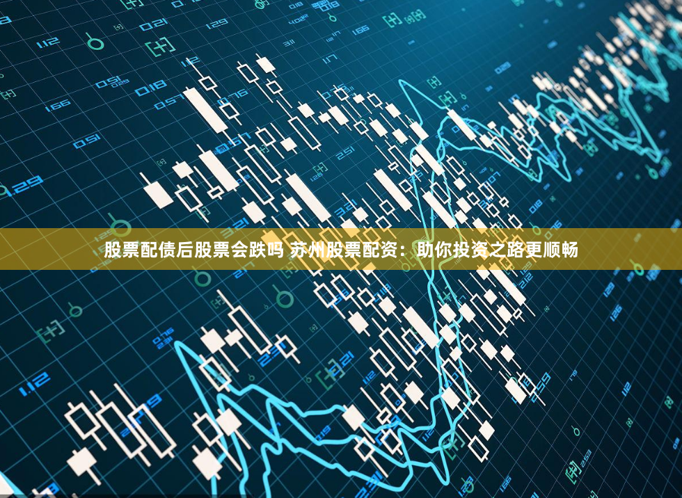 股票配债后股票会跌吗 苏州股票配资：助你投资之路更顺畅