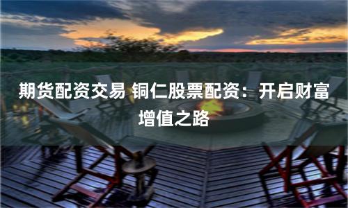 期货配资交易 铜仁股票配资：开启财富增值之路