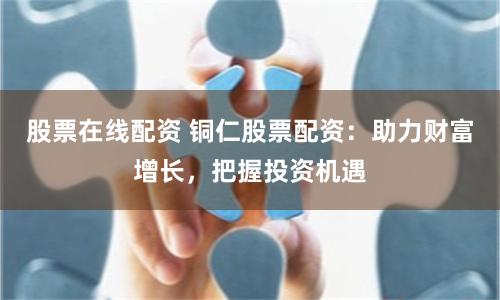 股票在线配资 铜仁股票配资：助力财富增长，把握投资机遇