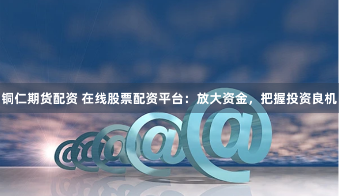 铜仁期货配资 在线股票配资平台：放大资金，把握投资良机