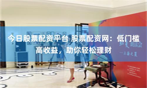 今日股票配资平台 股票配资网：低门槛高收益，助你轻松理财