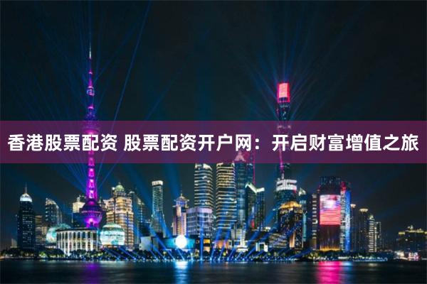 香港股票配资 股票配资开户网：开启财富增值之旅