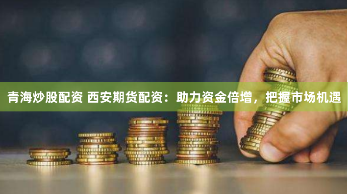 青海炒股配资 西安期货配资：助力资金倍增，把握市场机遇