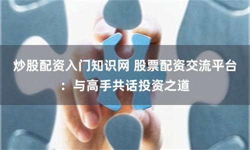 炒股配资入门知识网 股票配资交流平台：与高手共话投资之道