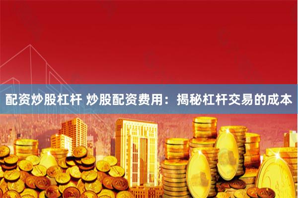 配资炒股杠杆 炒股配资费用：揭秘杠杆交易的成本