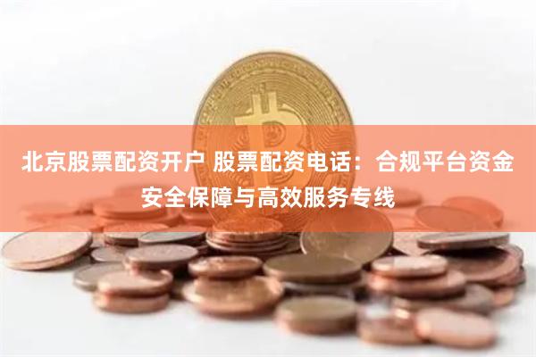 北京股票配资开户 股票配资电话：合规平台资金安全保障与高效服务专线