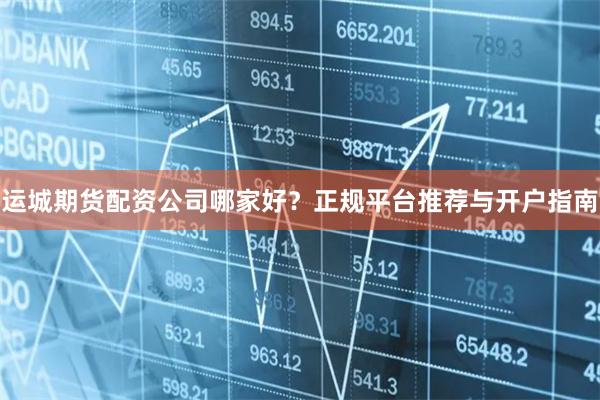 运城期货配资公司哪家好？正规平台推荐与开户指南